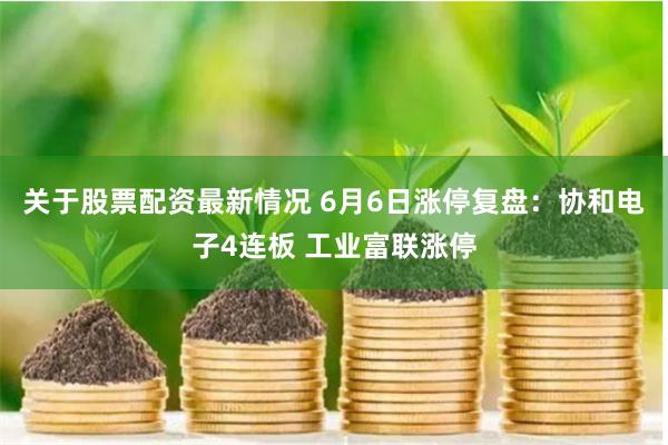 关于股票配资最新情况 6月6日涨停复盘：协和电子4连板 工业富联涨停