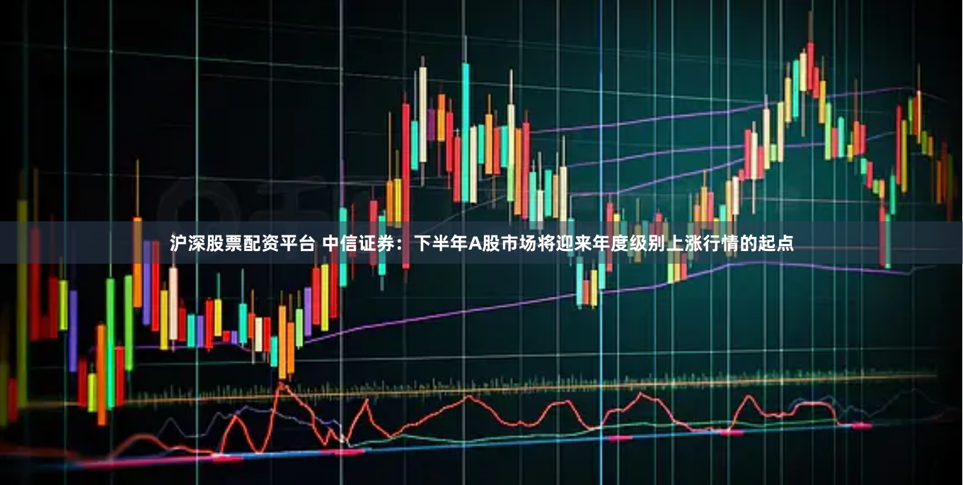 沪深股票配资平台 中信证券：下半年A股市场将迎来年度级别上涨行情的起点