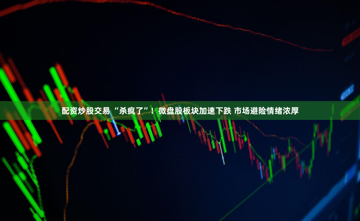 配资炒股交易 “杀疯了”！微盘股板块加速下跌 市场避险情绪浓厚