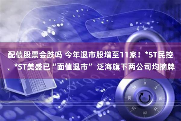 配债股票会跌吗 今年退市股增至11家！*ST民控、*ST美盛已“面值退市” 泛海旗下两公司均摘牌