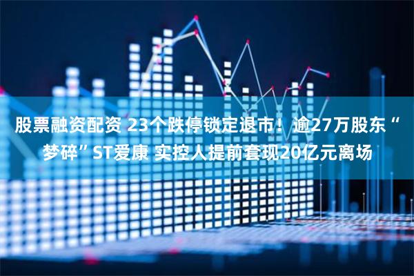 股票融资配资 23个跌停锁定退市！逾27万股东“梦碎”ST爱康 实控人提前套现20亿元离场