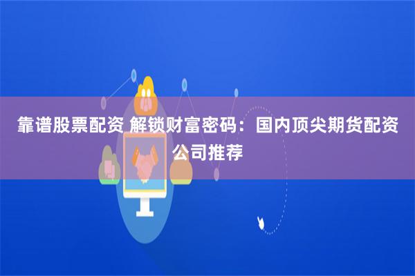 靠谱股票配资 解锁财富密码：国内顶尖期货配资公司推荐
