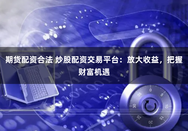 期货配资合法 炒股配资交易平台：放大收益，把握财富机遇