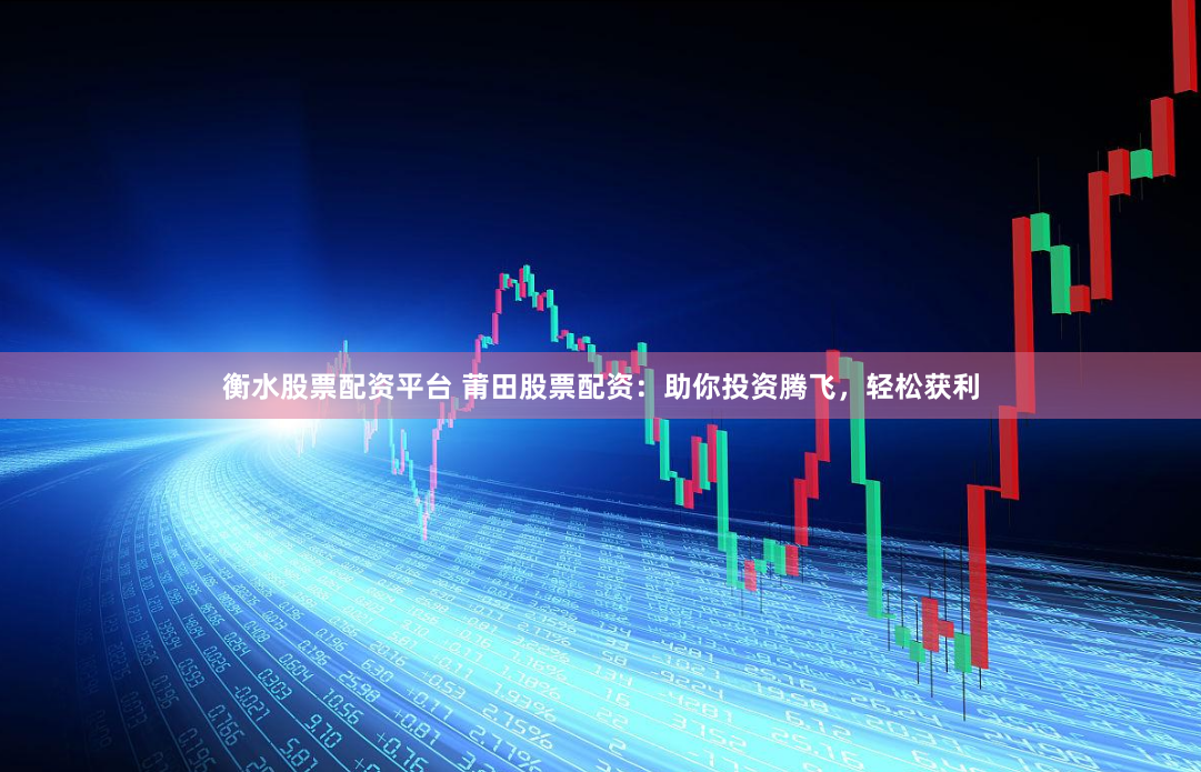 衡水股票配资平台 莆田股票配资：助你投资腾飞，轻松获利