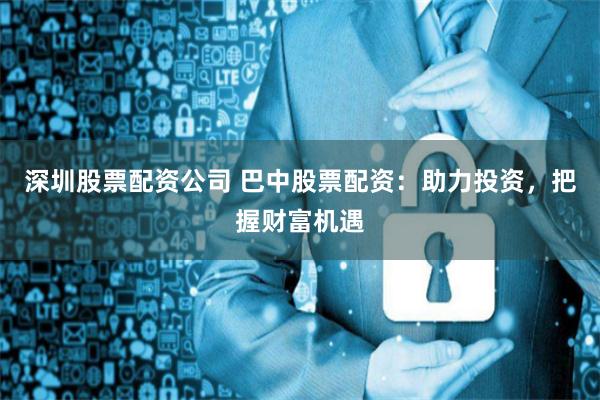深圳股票配资公司 巴中股票配资：助力投资，把握财富机遇