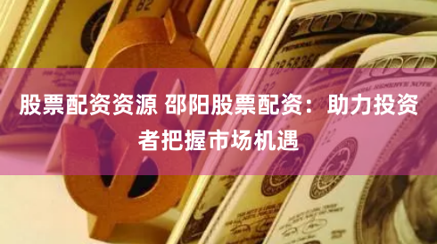 股票配资资源 邵阳股票配资：助力投资者把握市场机遇