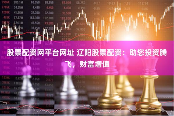 股票配资网平台网址 辽阳股票配资：助您投资腾飞，财富增值