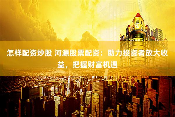 怎样配资炒股 河源股票配资：助力投资者放大收益，把握财富机遇