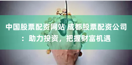 中国股票配资网站 成都股票配资公司：助力投资，把握财富机遇