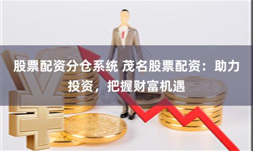 股票配资分仓系统 茂名股票配资：助力投资，把握财富机遇