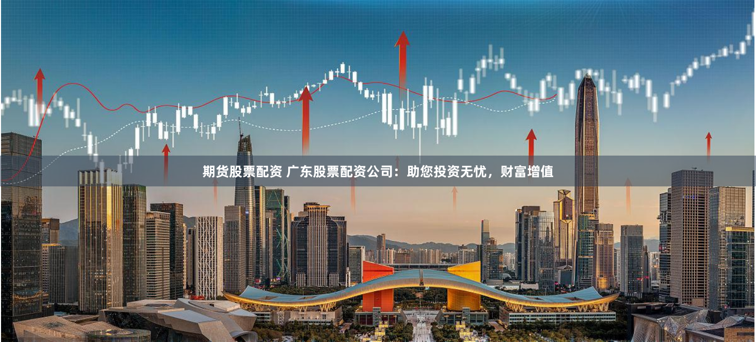 期货股票配资 广东股票配资公司：助您投资无忧，财富增值