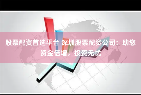 股票配资首选平台 深圳股票配资公司：助您资金倍增，投资无忧