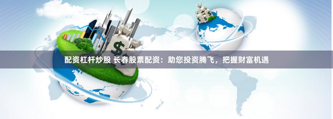 配资杠杆炒股 长春股票配资：助您投资腾飞，把握财富机遇