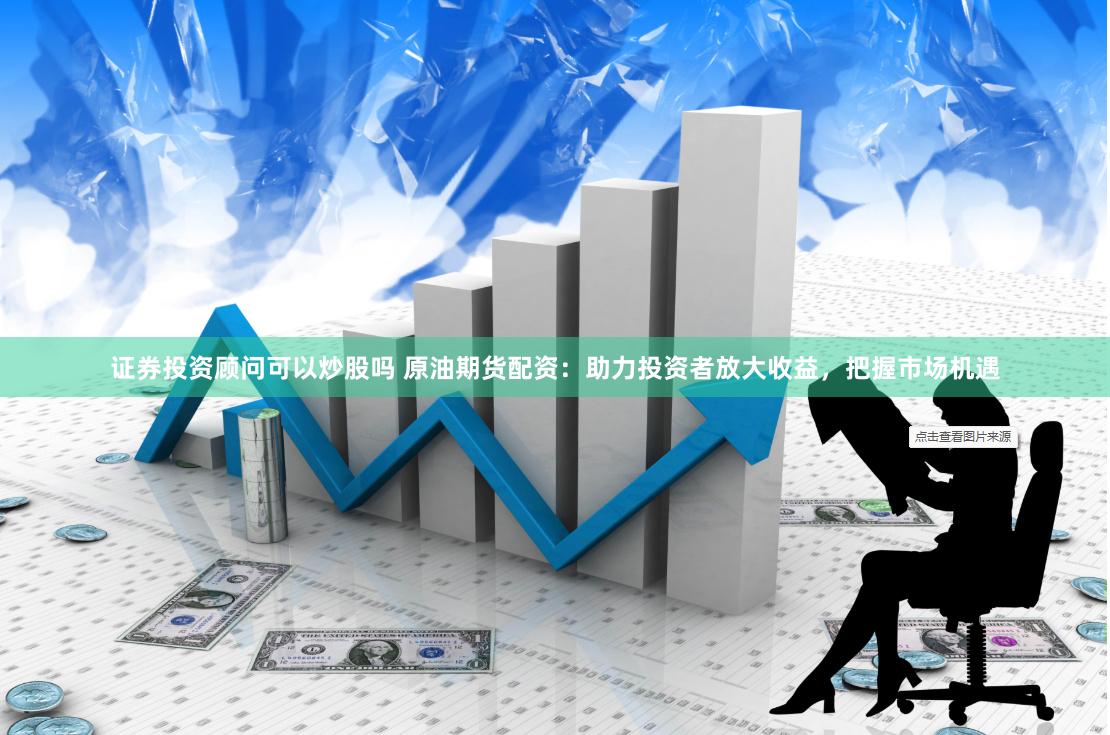 证券投资顾问可以炒股吗 原油期货配资：助力投资者放大收益，把握市场机遇