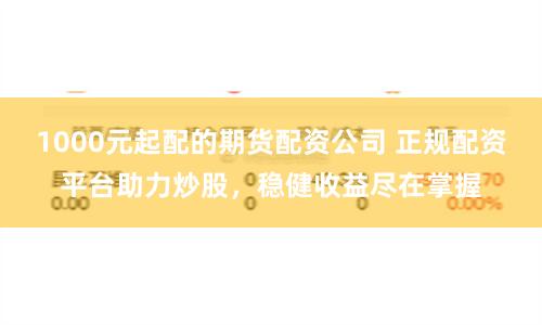 1000元起配的期货配资公司 正规配资平台助力炒股，稳健收益尽在掌握