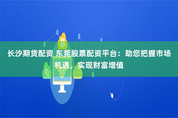 长沙期货配资 东莞股票配资平台：助您把握市场机遇，实现财富增值