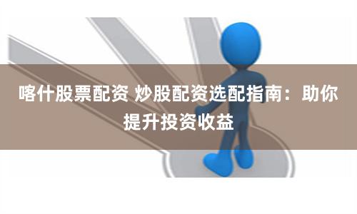 喀什股票配资 炒股配资选配指南：助你提升投资收益