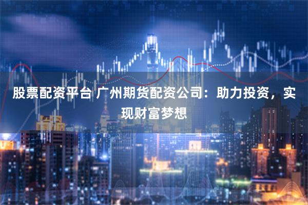 股票配资平台 广州期货配资公司：助力投资，实现财富梦想