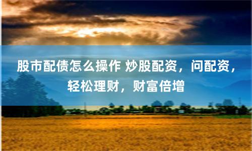 股市配债怎么操作 炒股配资，问配资，轻松理财，财富倍增
