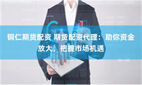 铜仁期货配资 期货配资代理：助你资金放大，把握市场机遇