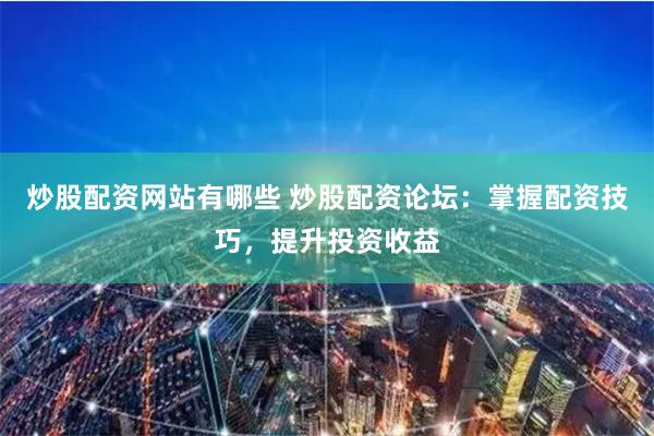 炒股配资网站有哪些 炒股配资论坛：掌握配资技巧，提升投资收益