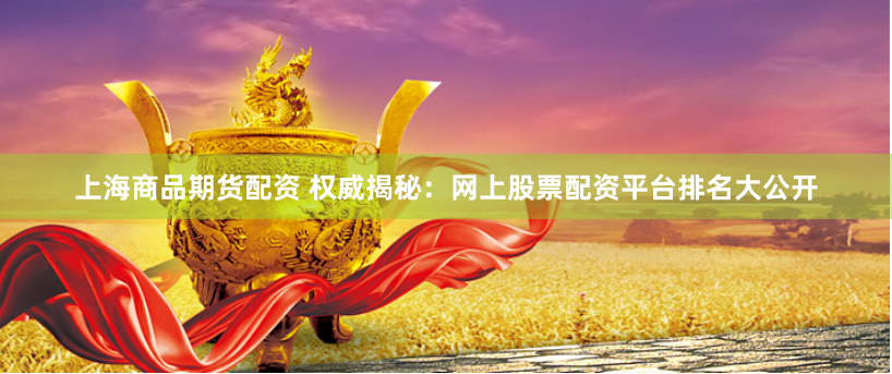 上海商品期货配资 权威揭秘：网上股票配资平台排名大公开