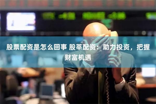 股票配资是怎么回事 股莘配资：助力投资，把握财富机遇