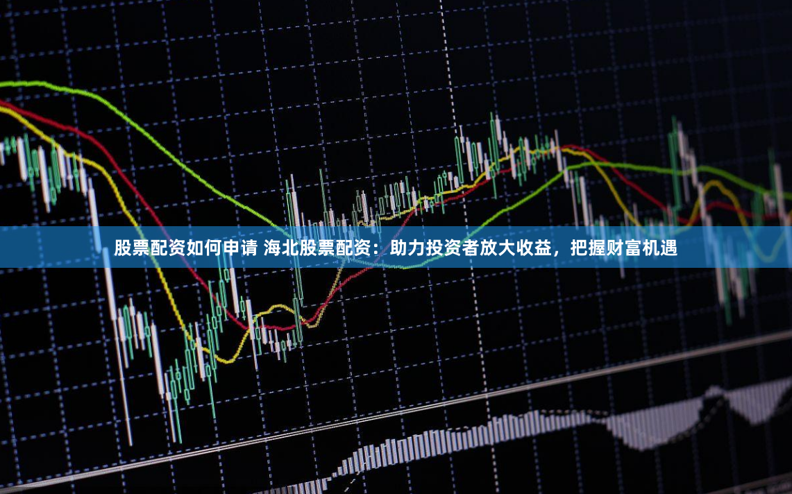 股票配资如何申请 海北股票配资：助力投资者放大收益，把握财富机遇