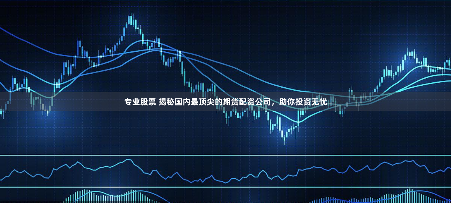 专业股票 揭秘国内最顶尖的期货配资公司，助你投资无忧