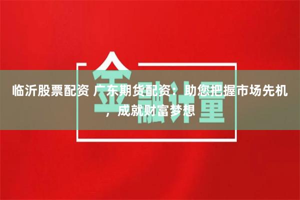 临沂股票配资 广东期货配资：助您把握市场先机，成就财富梦想