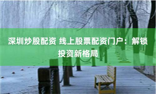深圳炒股配资 线上股票配资门户：解锁投资新格局