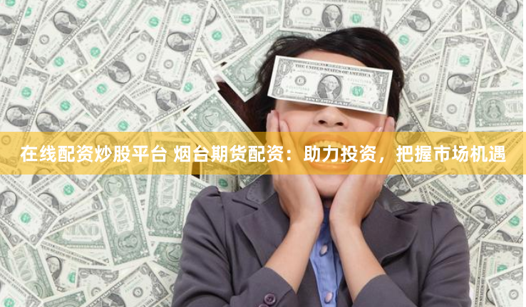 在线配资炒股平台 烟台期货配资：助力投资，把握市场机遇