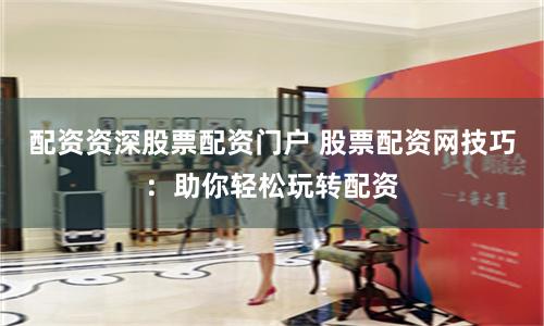 配资资深股票配资门户 股票配资网技巧：助你轻松玩转配资