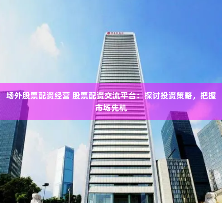 场外股票配资经营 股票配资交流平台：探讨投资策略，把握市场先机