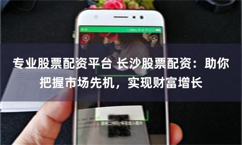 专业股票配资平台 长沙股票配资：助你把握市场先机，实现财富增长