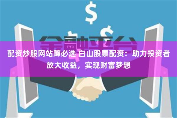 配资炒股网站蹿必选 白山股票配资:助力投资者放大收益,实现财富梦想