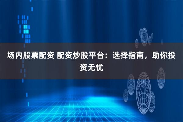 场内股票配资 配资炒股平台：选择指南，助你投资无忧