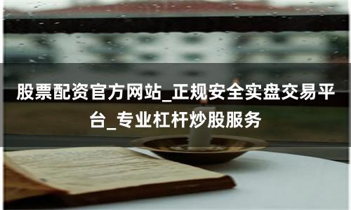 股票配资官方网站_正规安全实盘交易平台_专业杠杆炒股服务