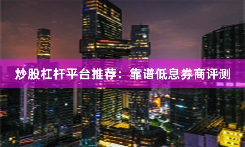 炒股杠杆平台推荐：靠谱低息券商评测