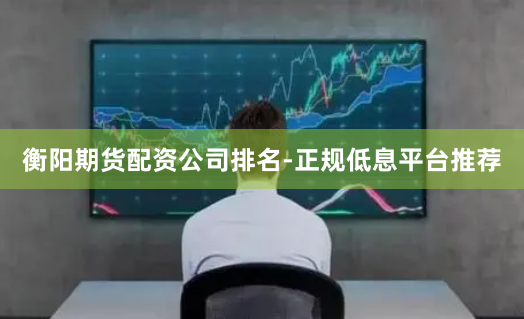 衡阳期货配资公司排名-正规低息平台推荐